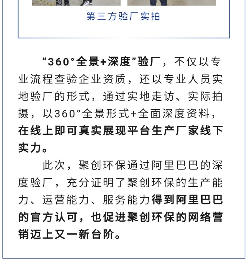 “360°全景+深度”驗廠，不僅以專業(yè)流程查驗企業(yè)資質(zhì)，還以專業(yè)人員實地驗廠的形式，通過實地走訪、實際拍攝，以360°全景形式+全面深度資料，在線上即可真實展現(xiàn)平臺生產(chǎn)廠家線下實力。 此次，聚創(chuàng)環(huán)保通過阿里巴巴的深度驗廠，充分證明了聚創(chuàng)環(huán)保的生產(chǎn)能力、運營能力、服務(wù)能力得到阿里巴巴的官方認可，也促進聚創(chuàng)環(huán)保的網(wǎng)絡(luò)營銷邁上又一新臺階。